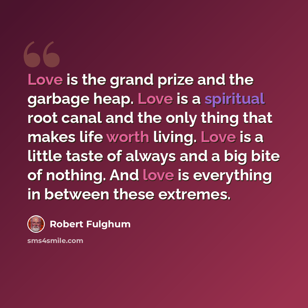 “Love is the grand prize and the garbage heap. Love is a spiritual root canal and the only thing that makes life worth living. Love is a little taste of always and a big bite of nothing. And love is everything in between these extremes.” quote by Robert Fulghum