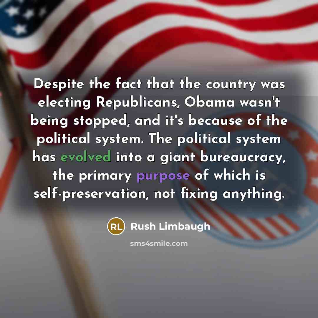 “Despite the fact that the country was electing Republicans, Obama wasn't being stopped, and it's because of the political system. The political system has evolved into a giant bureaucracy, the primary purpose of which is self-preservation, not fixing anything.” quote by Rush Limbaugh