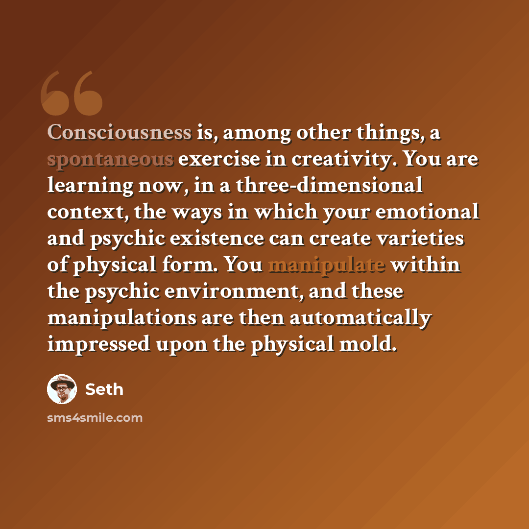 “Consciousness is, among other things, a spontaneous exercise in creativity. You are learning now, in a three-dimensional context, the ways in which your emotional and psychic existence can create varieties of physical form. You manipulate within the psychic environment, and these manipulations are…” quote by Seth