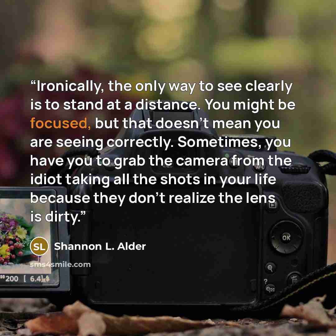“Ironically, the only way to see clearly is to stand at a distance. You might be focused, but that doesn't mean you are seeing correctly. Sometimes, you have you to grab the camera from the idiot taking all the shots in your life because they don't realize the lens is dirty.” quote by Shannon L. Alder