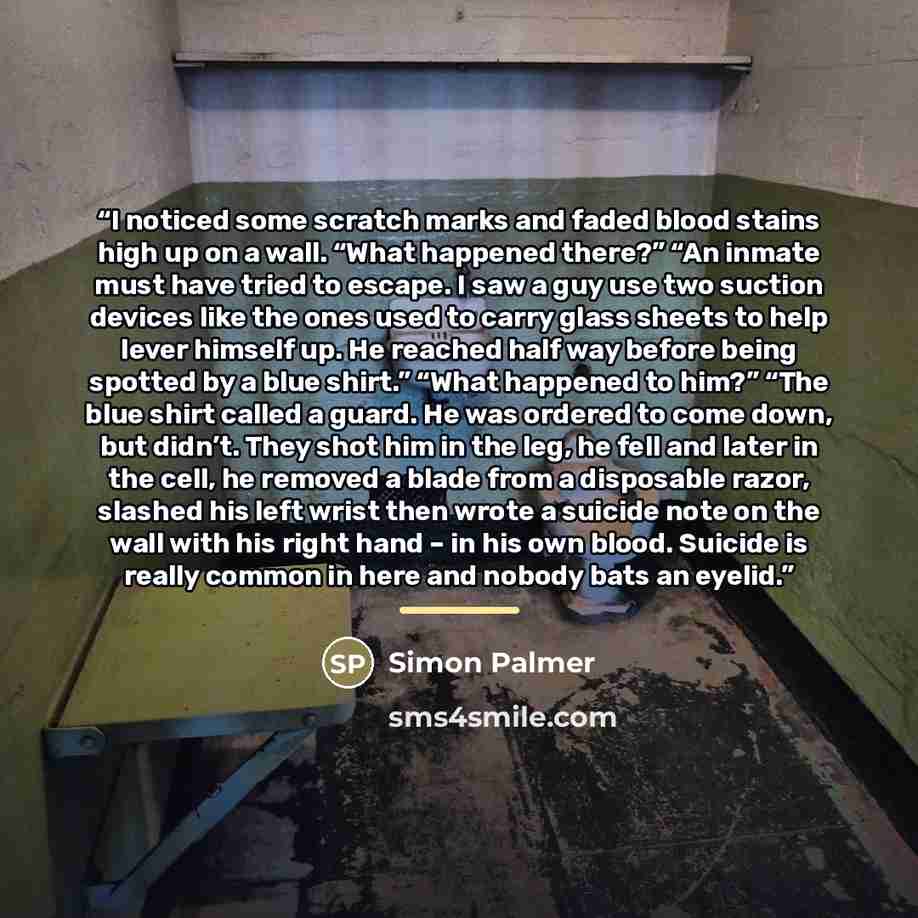 “I noticed some scratch marks and faded blood stains high up on a wall. “What happened there?” “An inmate must have tried to escape. I saw a guy use two suction devices like the ones used to carry glass sheets to help lever himself up. He reached half way before being spotted by a blue shirt.”…” quote by Simon Palmer