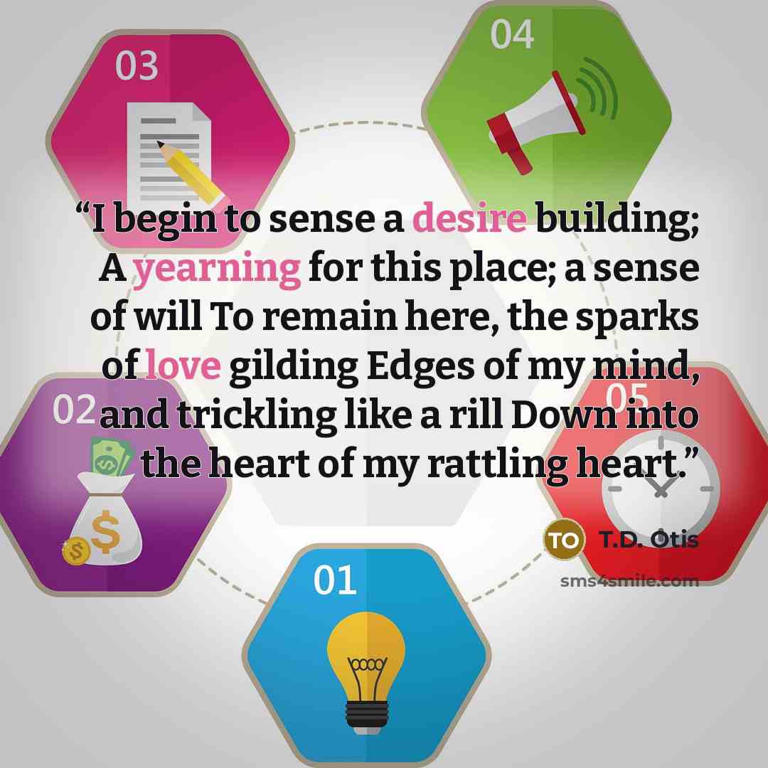 “I begin to sense a desire building; A yearning for this place; a sense of will To remain here, the sparks of love gilding Edges of my mind, and trickling like a rill Down into the heart of my rattling heart.” quote by T.D. Otis