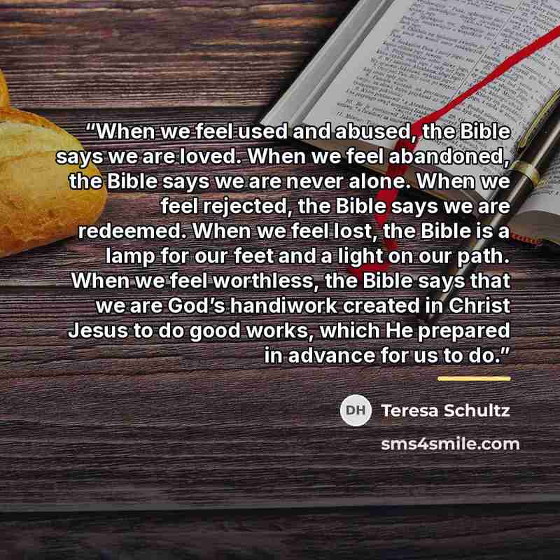 “When we feel used and abused, the Bible says we are loved. When we feel abandoned, the Bible says we are never alone. When we feel rejected, the Bible says we are redeemed. When we feel lost, the Bible is a lamp for our feet and a light on our path. When we feel worthless, the Bible says that we…” quote by Teresa Schultz