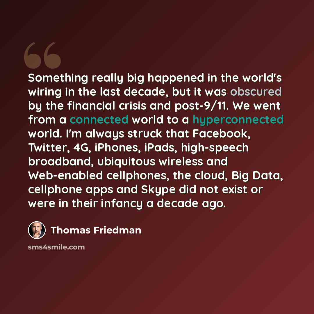 “Something really big happened in the world's wiring in the last decade, but it was obscured by the financial crisis and post-9/11. We went from a connected world to a hyperconnected world. I'm always struck that Facebook, Twitter, 4G, iPhones, iPads, high-speech broadband, ubiquitous wireless and…” quote by Thomas Friedman