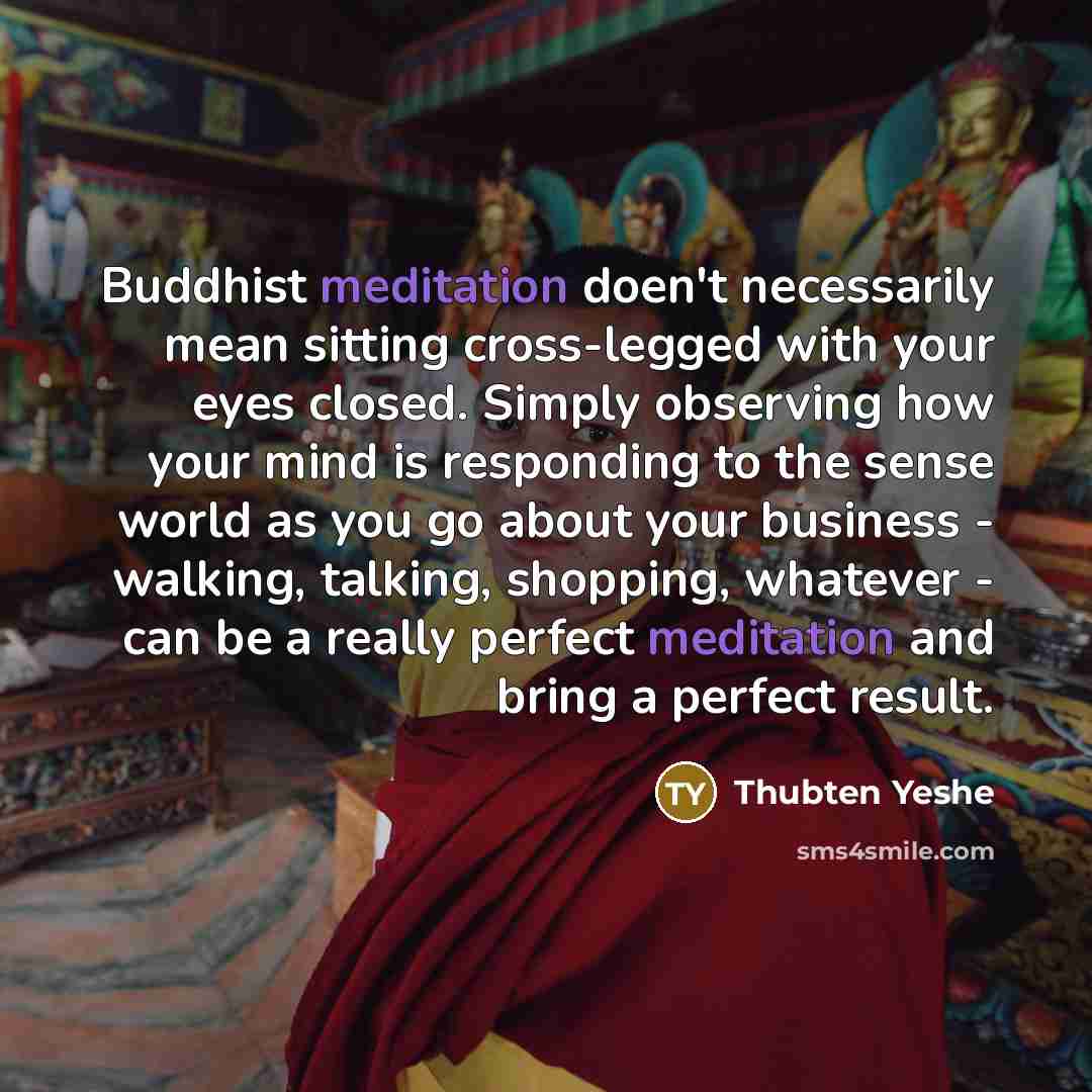 “Buddhist meditation doen't necessarily mean sitting cross-legged with your eyes closed. Simply observing how your mind is responding to the sense world as you go about your business - walking, talking, shopping, whatever - can be a really perfect meditation and bring a perfect result.” quote by Thubten Yeshe
