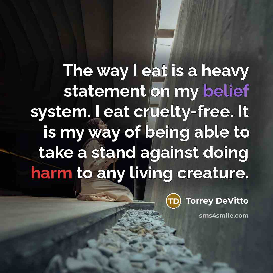 “The way I eat is a heavy statement on my belief system. I eat cruelty-free. It is my way of being able to take a stand against doing harm to any living creature.” quote by Torrey DeVitto