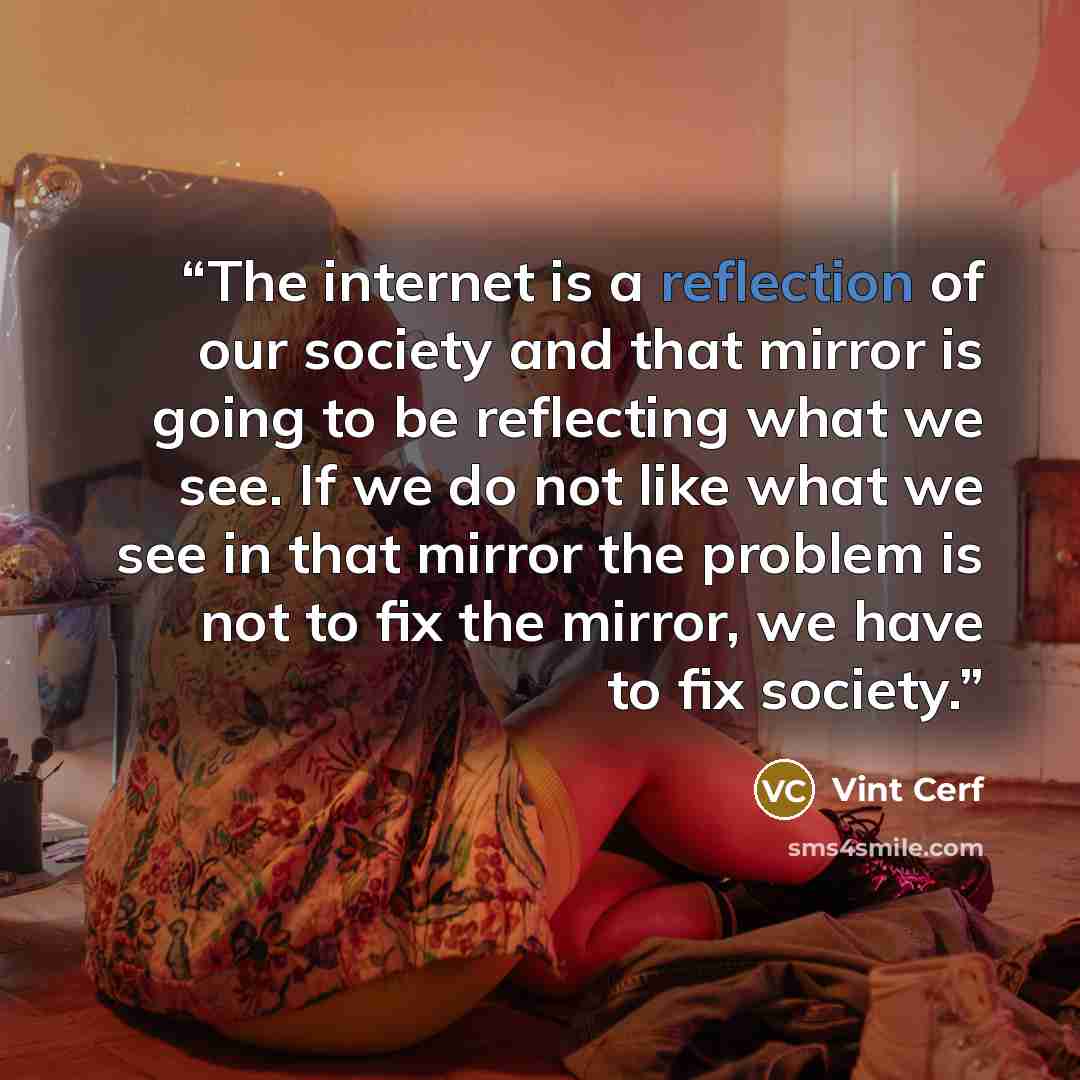 “The internet is a reflection of our society and that mirror is going to be reflecting what we see. If we do not like what we see in that mirror the problem is not to fix the mirror, we have to fix society.” quote by Vint Cerf