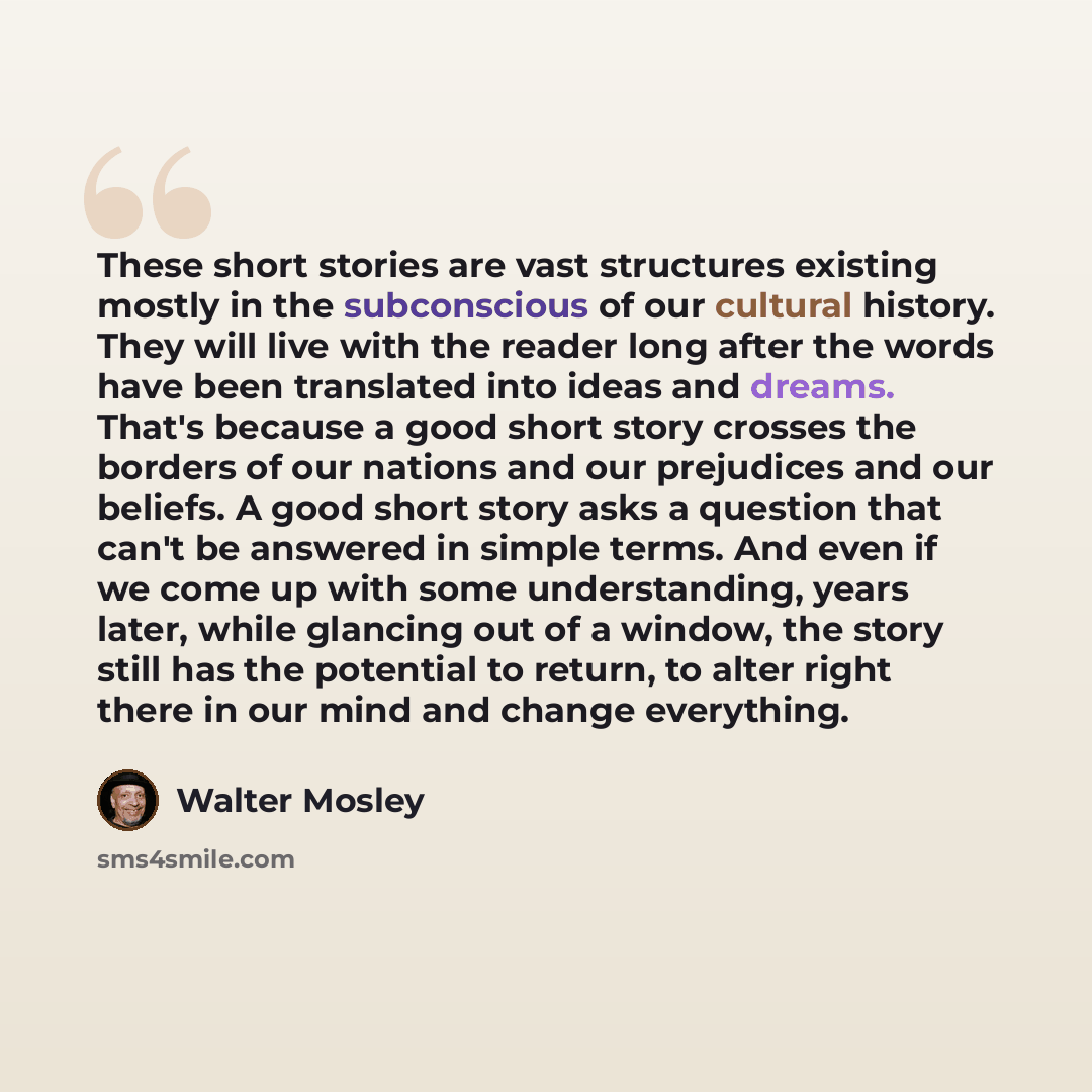 “These short stories are vast structures existing mostly in the subconscious of our cultural history. They will live with the reader long after the words have been translated into ideas and dreams. That's because a good short story crosses the borders of our nations and our prejudices and our…” quote by Walter Mosley