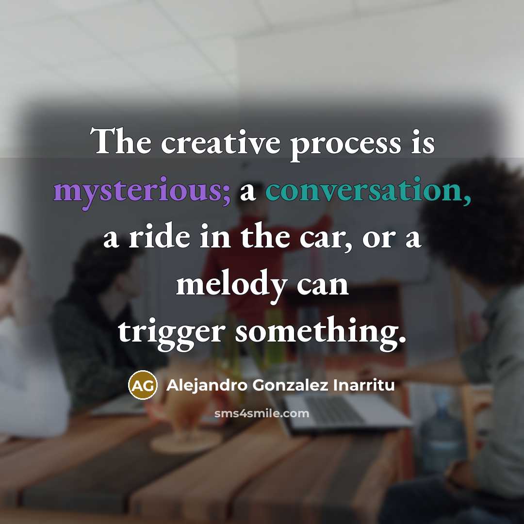 “The creative process is mysterious; a conversation, a ride in the car, or a melody can trigger something.” quote by Alejandro Gonzalez Inarritu