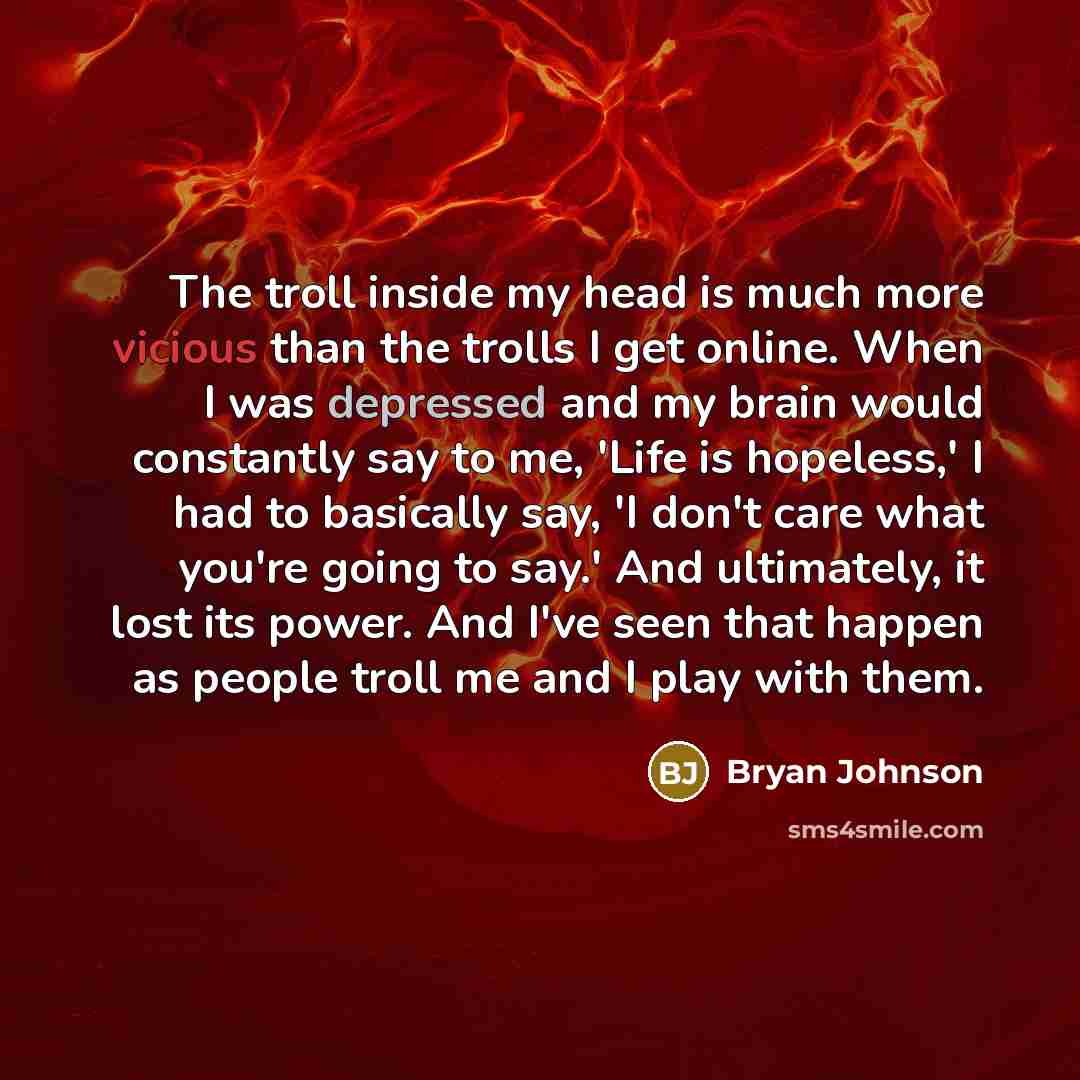 “The troll inside my head is much more vicious than the trolls I get online. When I was depressed and my brain would constantly say to me, 'Life is hopeless,' I had to basically say, 'I don't care what you're going to say.' And ultimately, it lost its power. And I've seen that happen as people…” quote by Bryan Johnson