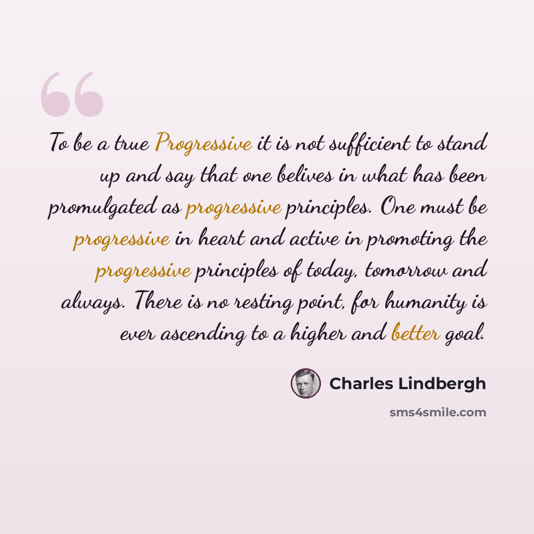 “To be a true Progressive it is not sufficient to stand up and say that one belives in what has been promulgated as progressive principles. One must be progressive in heart and active in promoting the progressive principles of today, tomorrow and always. There is no resting point, for humanity is…” quote by Charles Lindbergh