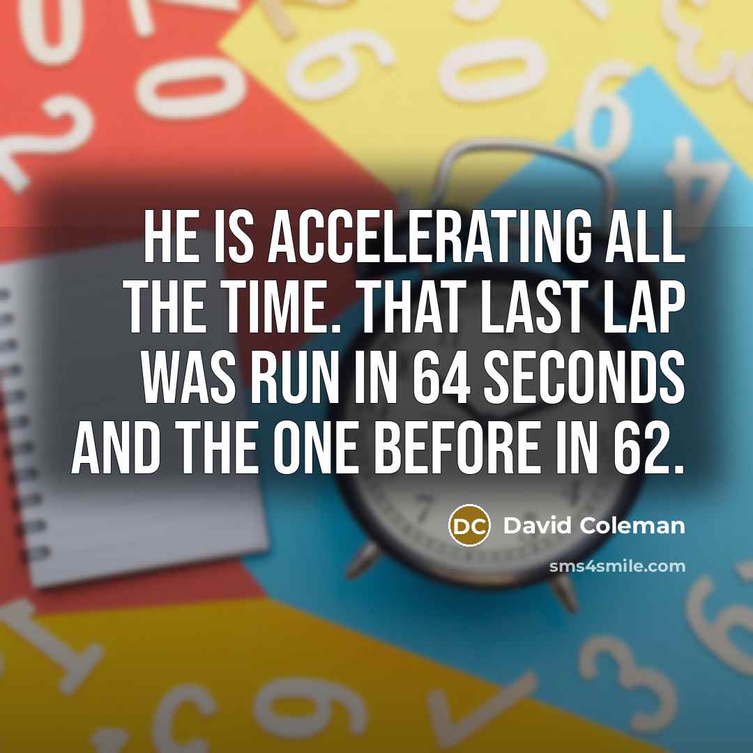 “He is accelerating all the time. That last lap was run in 64 seconds and the one before in 62.” quote by David Coleman