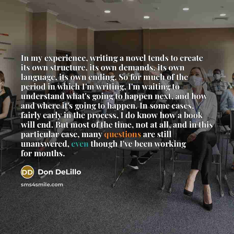 “In my experience, writing a novel tends to create its own structure, its own demands, its own language, its own ending. So for much of the period in which I'm writing, I'm waiting to understand what's going to happen next, and how and where it's going to happen. In some cases, fairly early in the…” quote by Don DeLillo