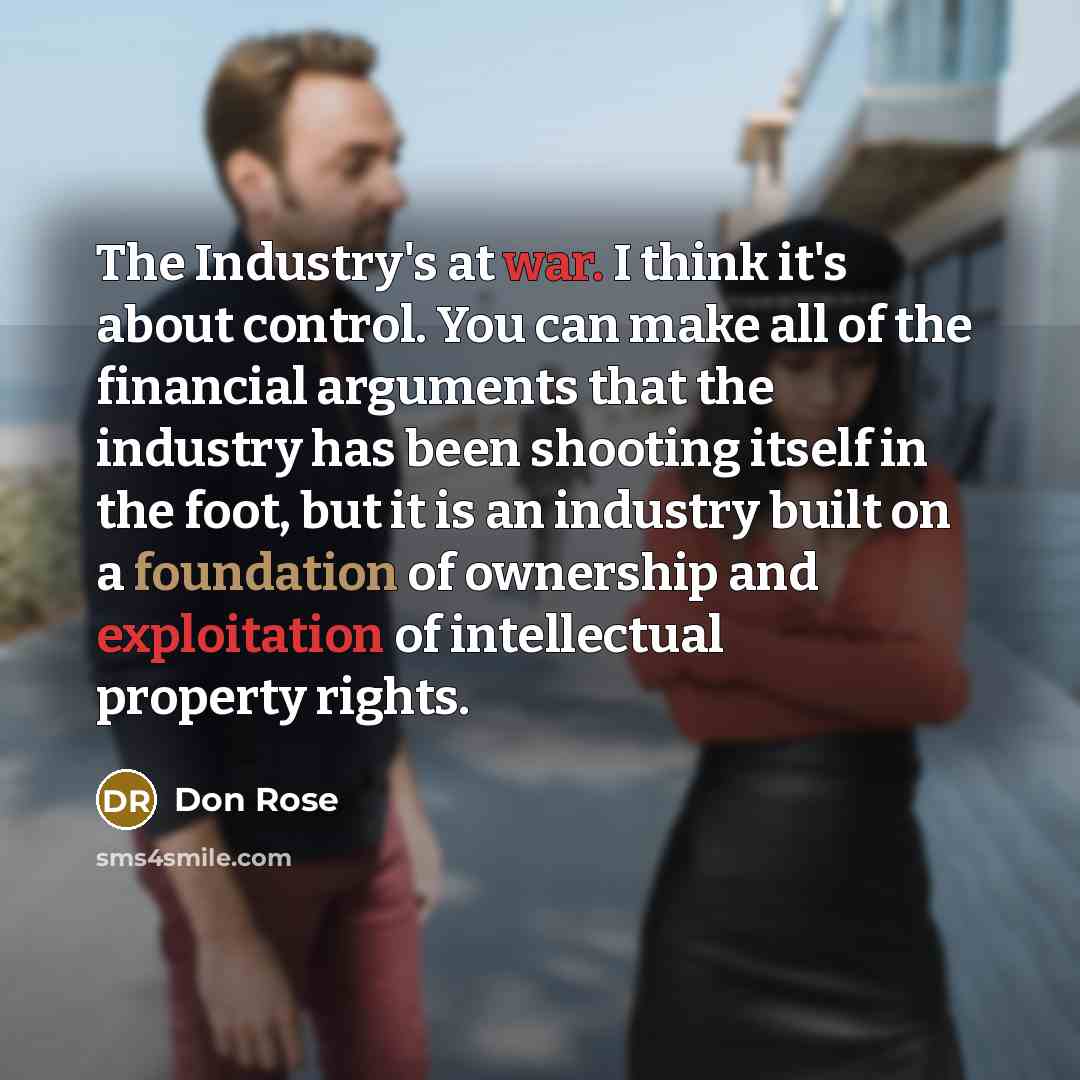 “The Industry's at war. I think it's about control. You can make all of the financial arguments that the industry has been shooting itself in the foot, but it is an industry built on a foundation of ownership and exploitation of intellectual property rights.” quote by Don Rose