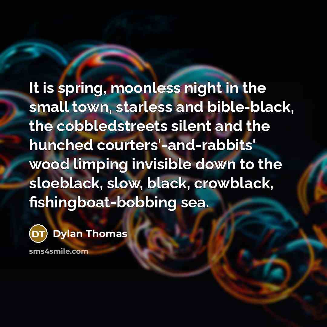 “It is spring, moonless night in the small town, starless and bible-black, the cobbledstreets silent and the hunched courters'-and-rabbits' wood limping invisible down to the sloeblack, slow, black, crowblack, fishingboat-bobbing sea.” quote by Dylan Thomas