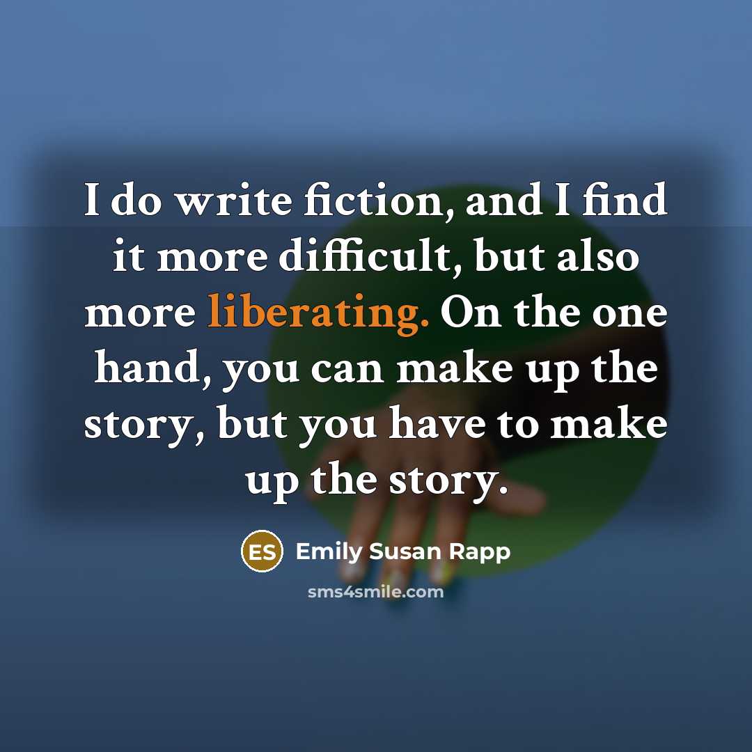 “I do write fiction, and I find it more difficult, but also more liberating. On the one hand, you can make up the story, but you have to make up the story.” quote by Emily Susan Rapp