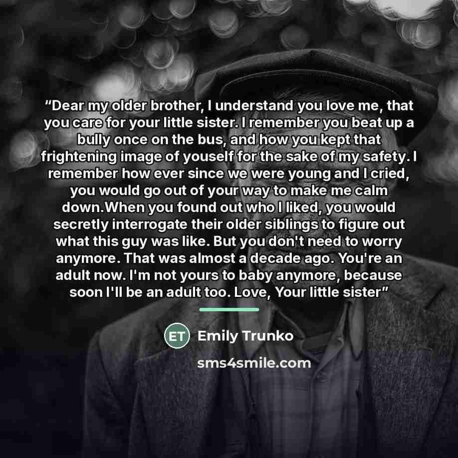 “Dear my older brother, I understand you love me, that you care for your little sister. I remember you beat up a bully once on the bus, and how you kept that frightening image of youself for the sake of my safety. I remember how ever since we were young and I cried, you would go out of your way to…” quote by Emily Trunko