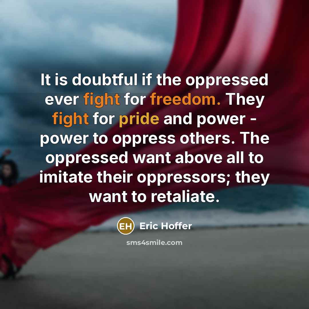 “It is doubtful if the oppressed ever fight for freedom. They fight for pride and power - power to oppress others. The oppressed want above all to imitate their oppressors; they want to retaliate.” quote by Eric Hoffer