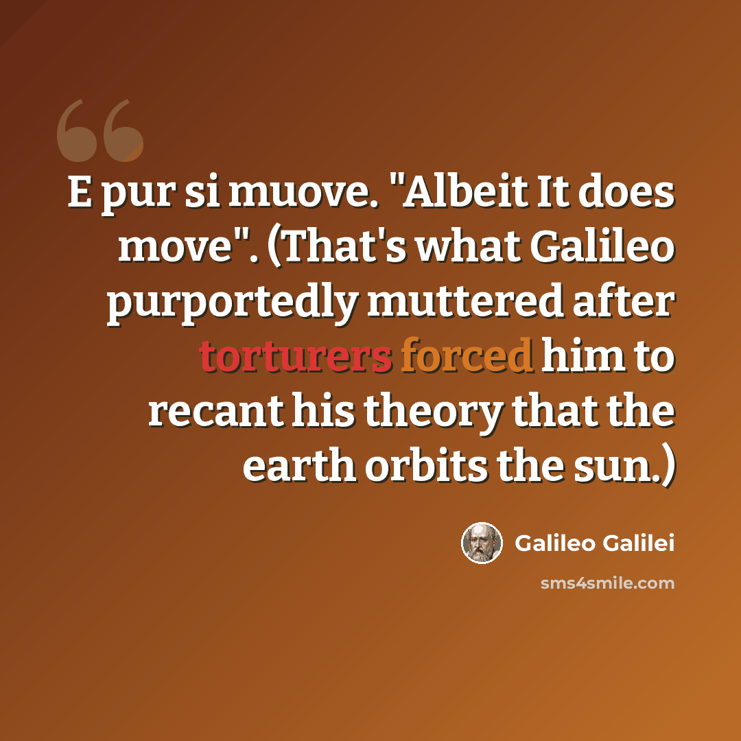 “E pur si muove. "Albeit It does move". (That's what Galileo purportedly muttered after torturers forced him to recant his theory that the earth orbits the sun.)” quote by Galileo Galilei