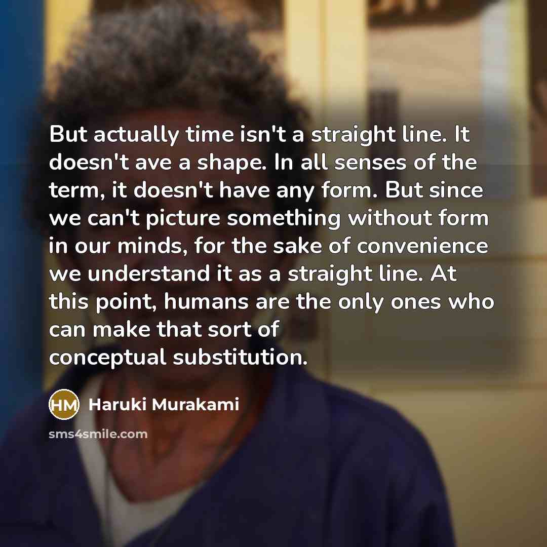 “But actually time isn't a straight line. It doesn't ave a shape. In all senses of the term, it doesn't have any form. But since we can't picture something without form in our minds, for the sake of convenience we understand it as a straight line. At this point, humans are the only ones who can…” quote by Haruki Murakami