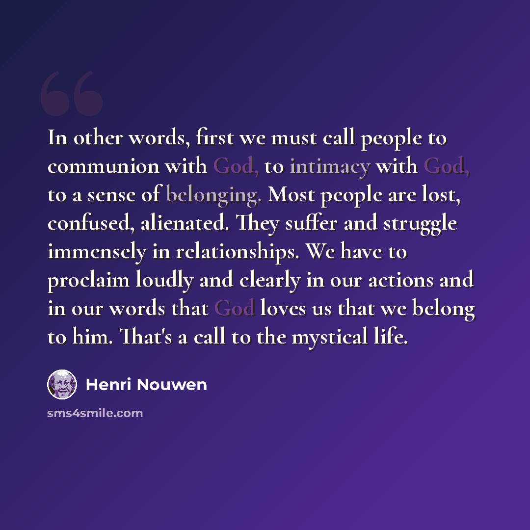 “In other words, first we must call people to communion with God, to intimacy with God, to a sense of belonging. Most people are lost, confused, alienated. They suffer and struggle immensely in relationships. We have to proclaim loudly and clearly in our actions and in our words that God loves us…” quote by Henri Nouwen
