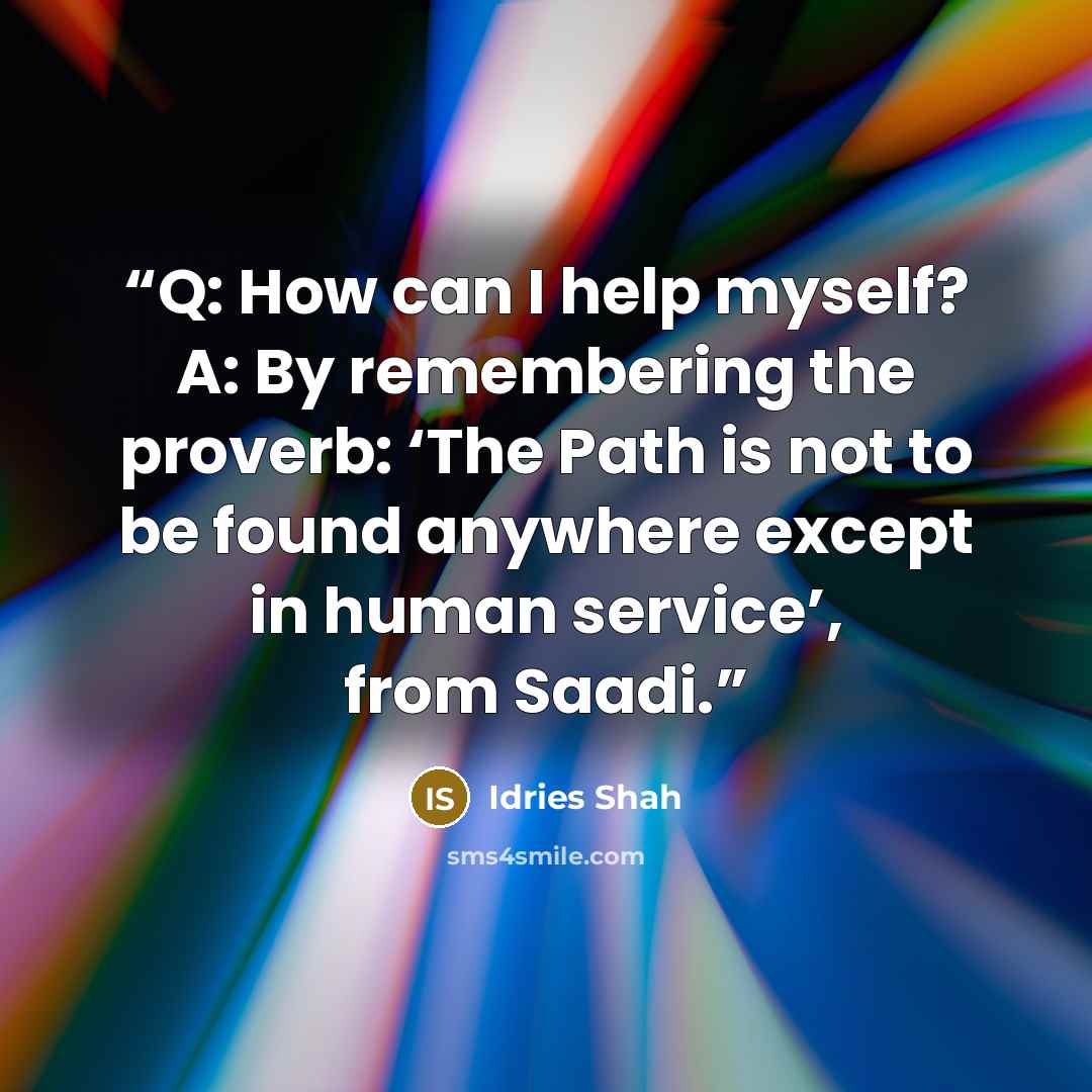 “Q: How can I help myself? A: By remembering the proverb: ‘The Path is not to be found anywhere except in human service’, from Saadi.” quote by Idries Shah