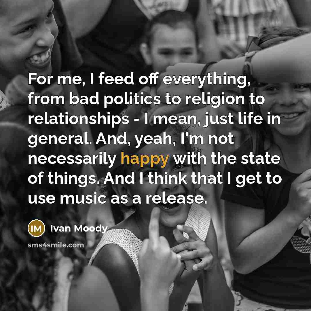 “For me, I feed off everything, from bad politics to religion to relationships - I mean, just life in general. And, yeah, I'm not necessarily happy with the state of things. And I think that I get to use music as a release.” quote by Ivan Moody