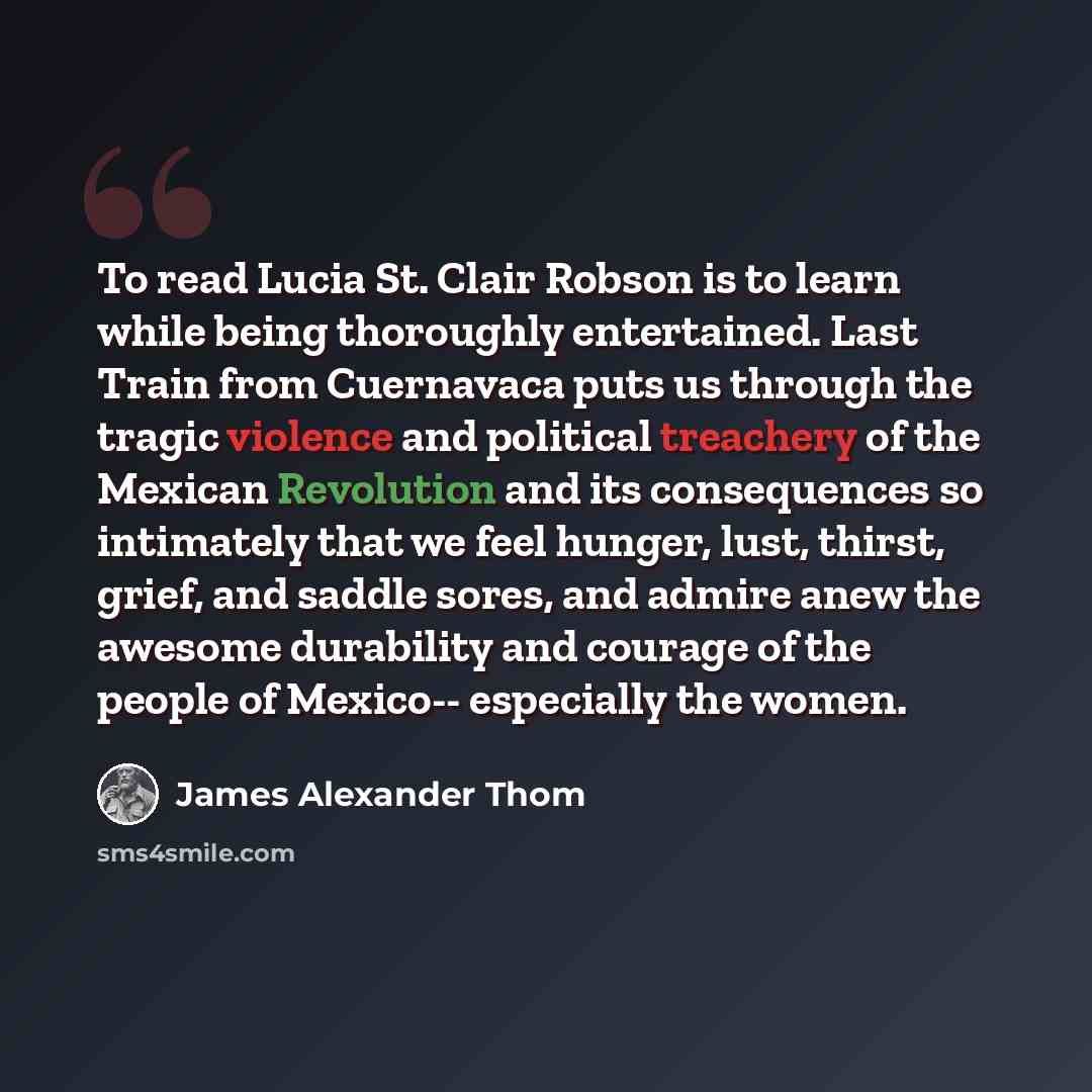 “To read Lucia St. Clair Robson is to learn while being thoroughly entertained. Last Train from Cuernavaca puts us through the tragic violence and political treachery of the Mexican Revolution and its consequences so intimately that we feel hunger, lust, thirst, grief, and saddle sores, and admire…” quote by James Alexander Thom