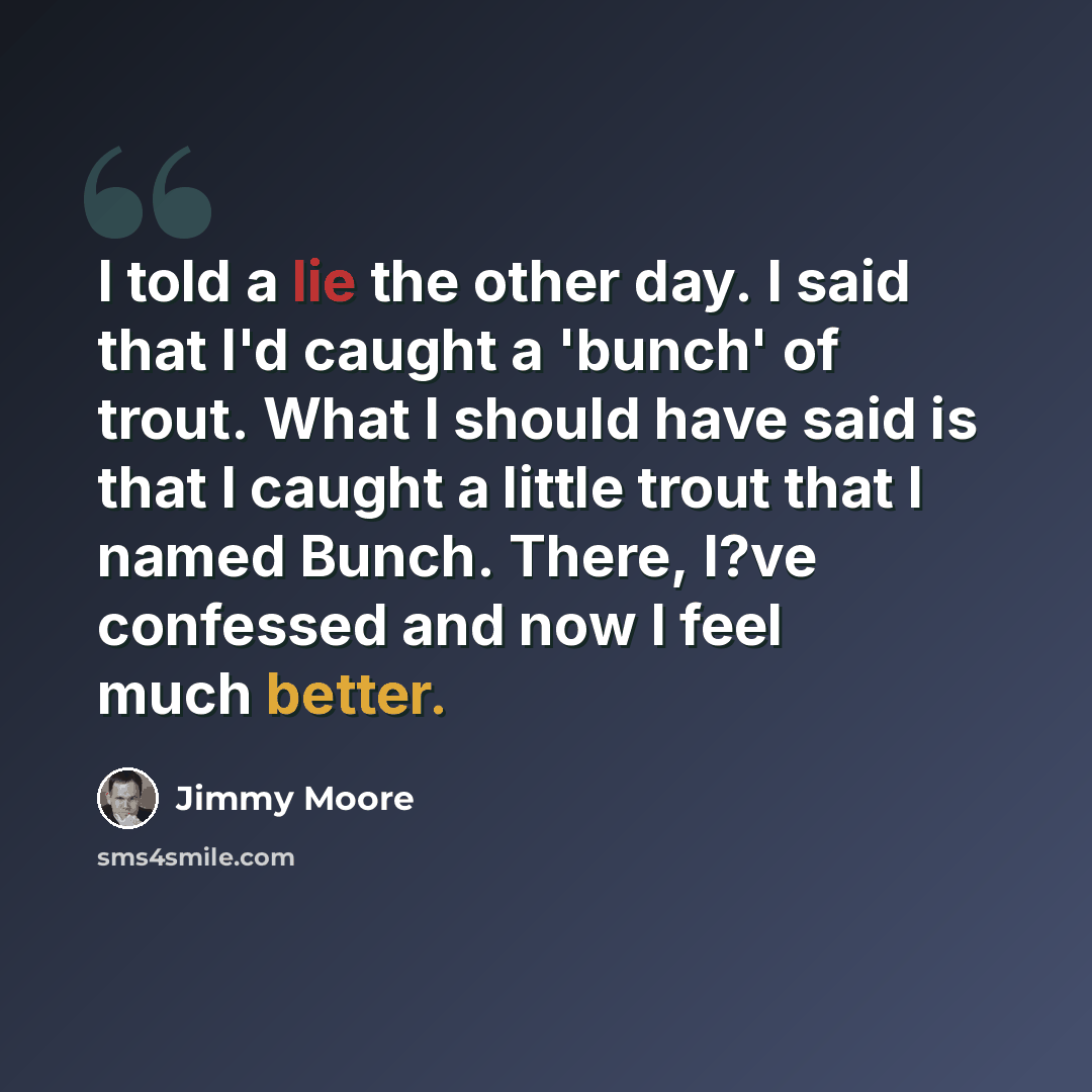 “I told a lie the other day. I said that I'd caught a 'bunch' of trout. What I should have said is that I caught a little trout that I named Bunch. There, I?ve confessed and now I feel much better.” quote by Jimmy Moore