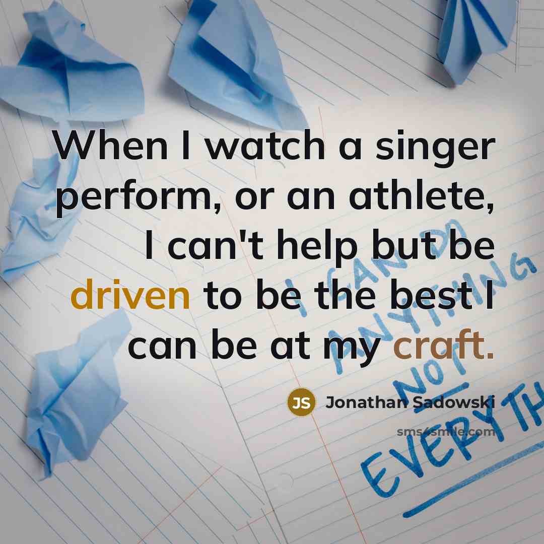 “When I watch a singer perform, or an athlete, I can't help but be driven to be the best I can be at my craft.” quote by Jonathan Sadowski