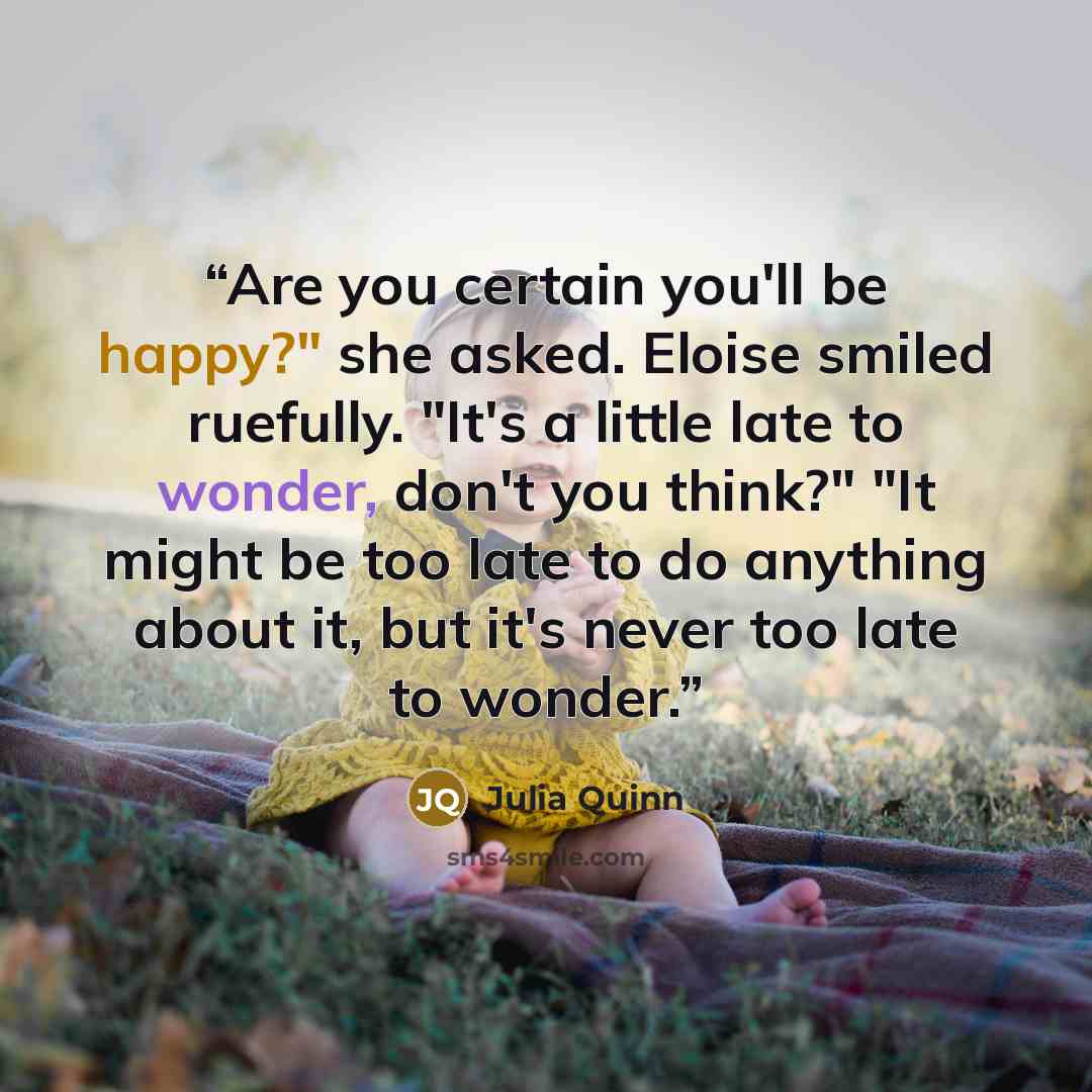 “Are you certain you'll be happy?" she asked. Eloise smiled ruefully. "It's a little late to wonder, don't you think?" "It might be too late to do anything about it, but it's never too late to wonder.” quote by Julia Quinn