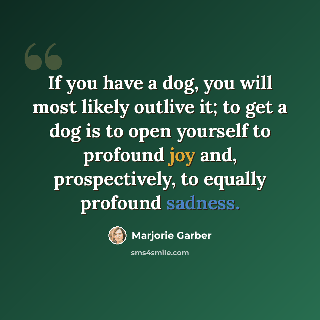“If you have a dog, you will most likely outlive it; to get a dog is to open yourself to profound joy and, prospectively, to equally profound sadness.” quote by Marjorie Garber