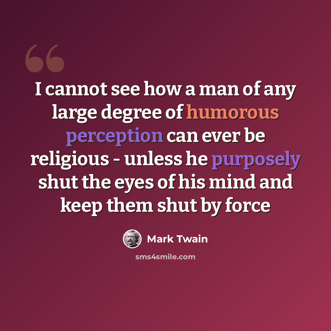 “I cannot see how a man of any large degree of humorous perception can ever be religious - unless he purposely shut the eyes of his mind and keep them shut by force” quote by Mark Twain