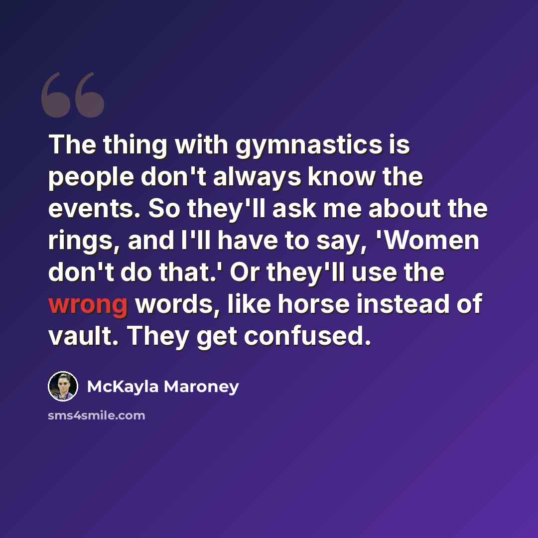 “The thing with gymnastics is people don't always know the events. So they'll ask me about the rings, and I'll have to say, 'Women don't do that.' Or they'll use the wrong words, like horse instead of vault. They get confused.” quote by McKayla Maroney