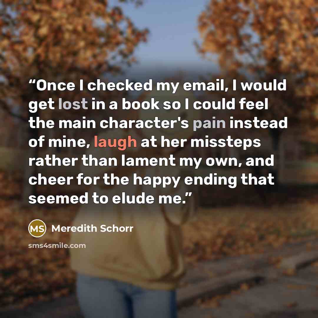 “Once I checked my email, I would get lost in a book so I could feel the main character's pain instead of mine, laugh at her missteps rather than lament my own, and cheer for the happy ending that seemed to elude me.” quote by Meredith Schorr