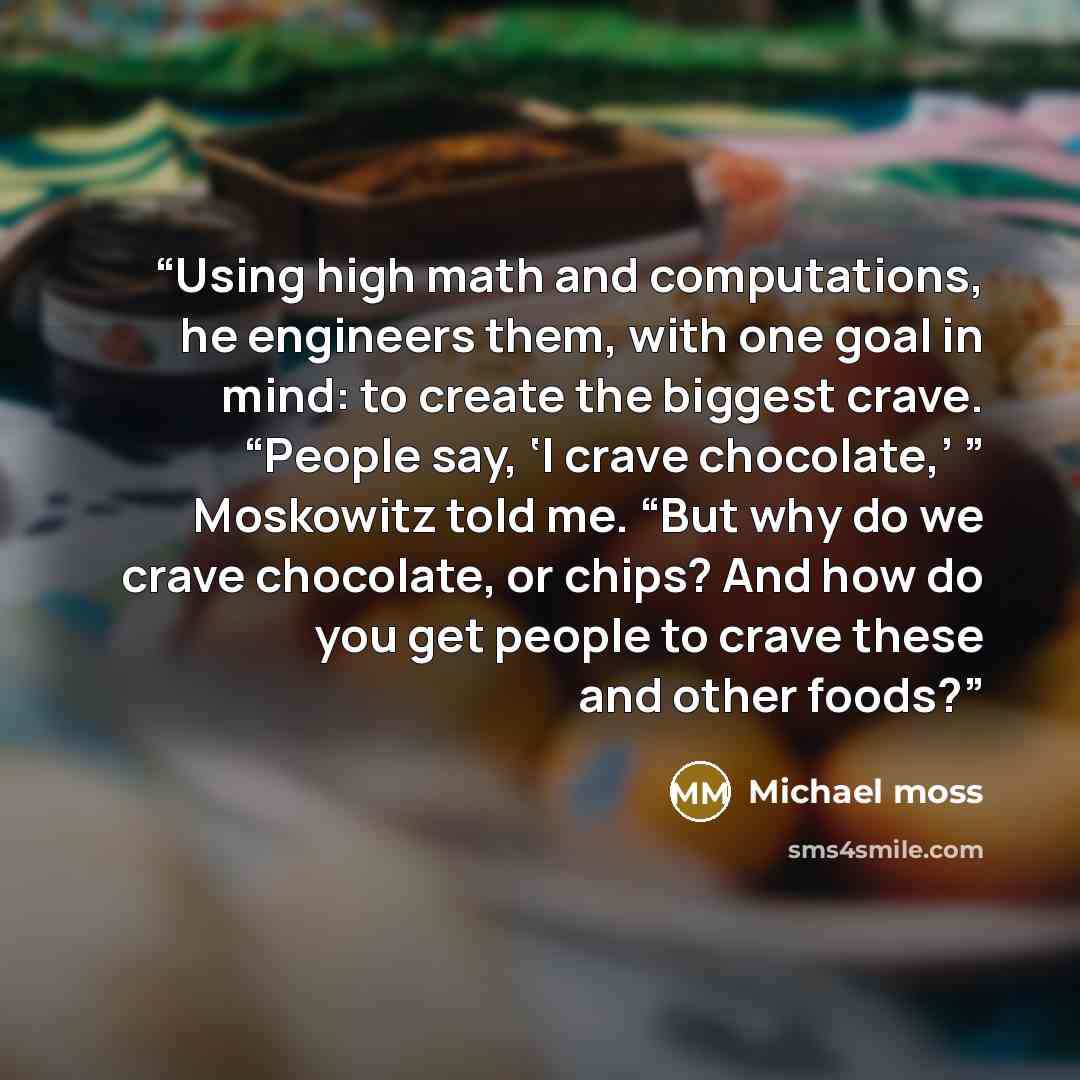 “Using high math and computations, he engineers them, with one goal in mind: to create the biggest crave. “People say, ‘I crave chocolate,’ ” Moskowitz told me. “But why do we crave chocolate, or chips? And how do you get people to crave these and other foods?” quote by Michael Moss