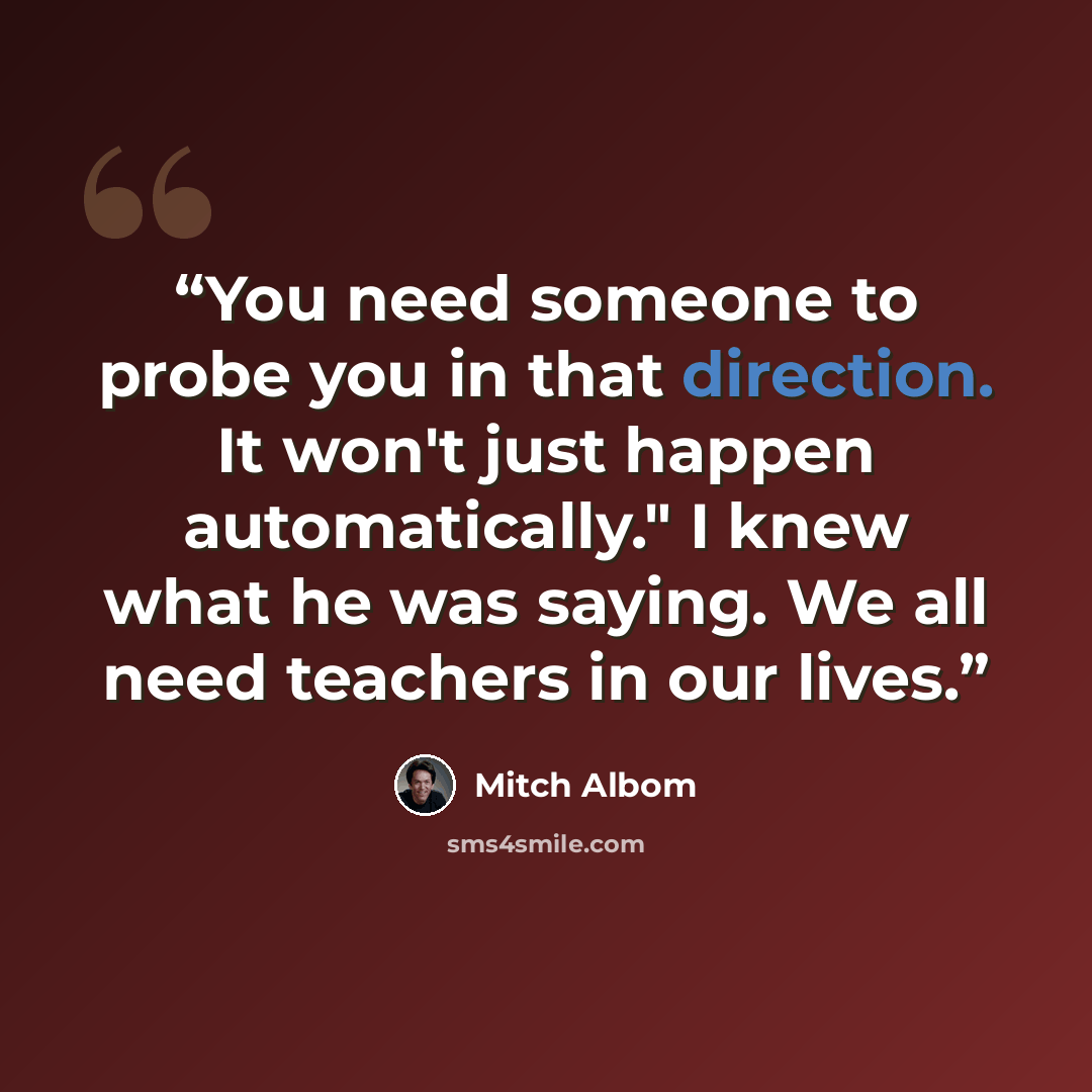 “You need someone to probe you in that direction. It won't just happen automatically." I knew what he was saying. We all need teachers in our lives.” quote by Mitch Albom