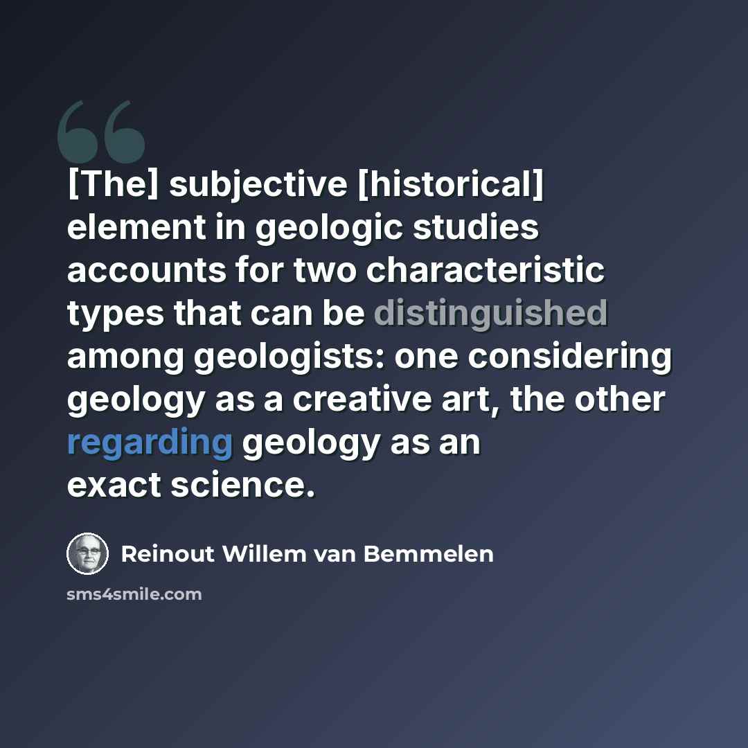 “[The] subjective [historical] element in geologic studies accounts for two characteristic types that can be distinguished among geologists: one considering geology as a creative art, the other regarding geology as an exact science.” quote by Reinout Willem van Bemmelen
