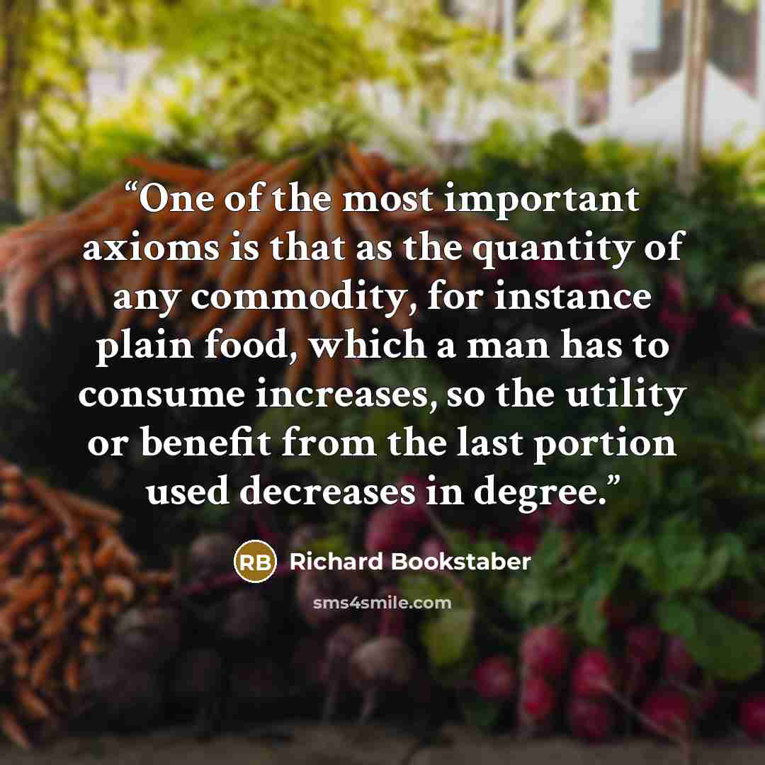 “One of the most important axioms is that as the quantity of any commodity, for instance plain food, which a man has to consume increases, so the utility or benefit from the last portion used decreases in degree.” quote by Richard Bookstaber