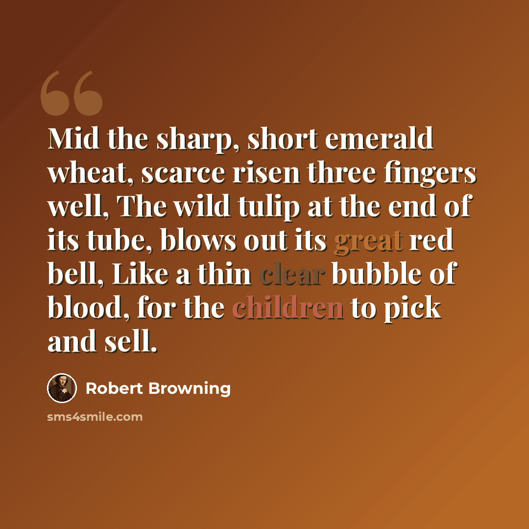 “Mid the sharp, short emerald wheat, scarce risen three fingers well, The wild tulip at the end of its tube, blows out its great red bell, Like a thin clear bubble of blood, for the children to pick and sell.” quote by Robert Browning