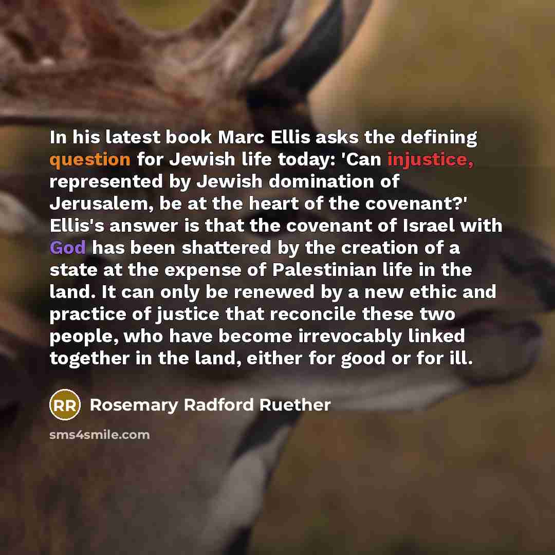 “In his latest book Marc Ellis asks the defining question for Jewish life today: 'Can injustice, represented by Jewish domination of Jerusalem, be at the heart of the covenant?' Ellis's answer is that the covenant of Israel with God has been shattered by the creation of a state at the expense of…” quote by Rosemary Radford Ruether