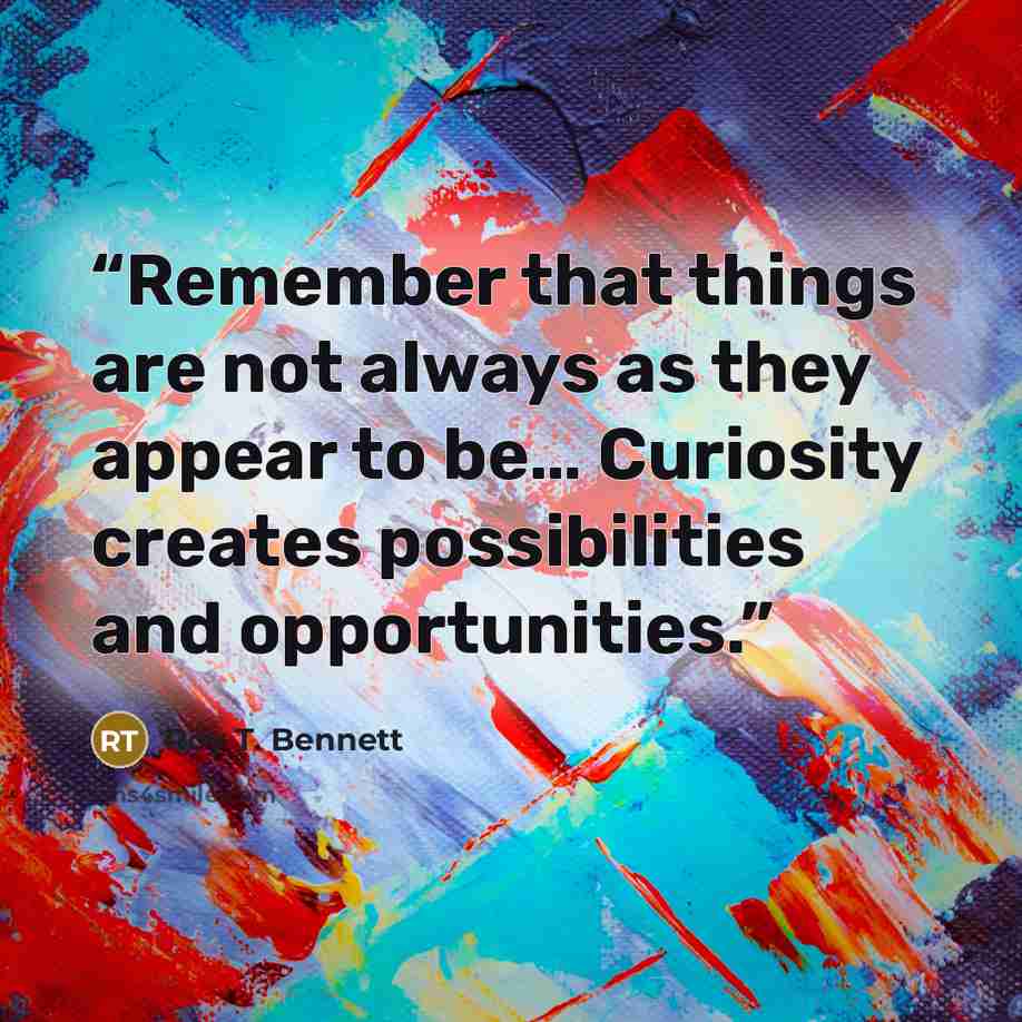 “Remember that things are not always as they appear to be… Curiosity creates possibilities and opportunities.” quote by Roy T. Bennett