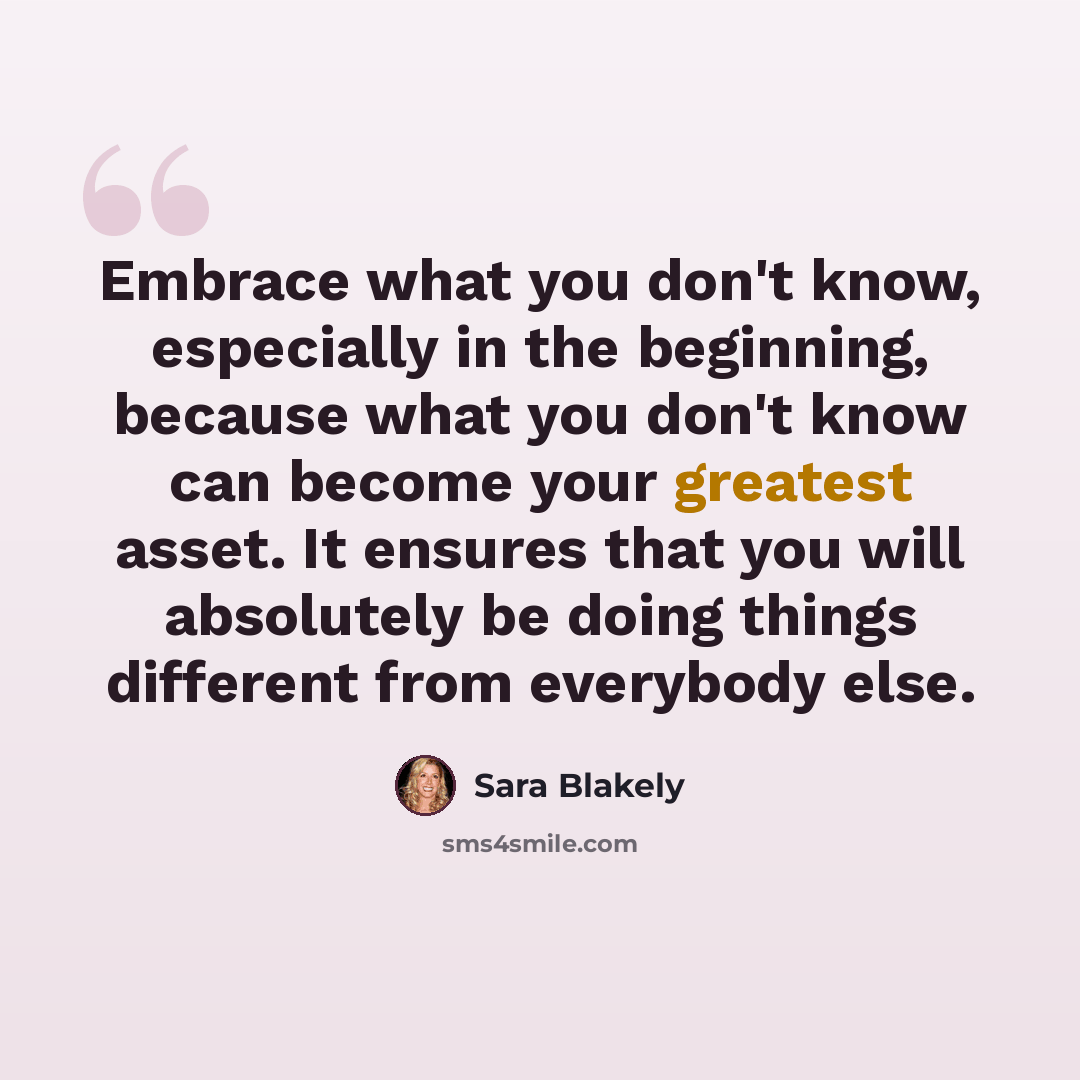 “Embrace what you don't know, especially in the beginning, because what you don't know can become your greatest asset. It ensures that you will absolutely be doing things different from everybody else.” quote by Sara Blakely