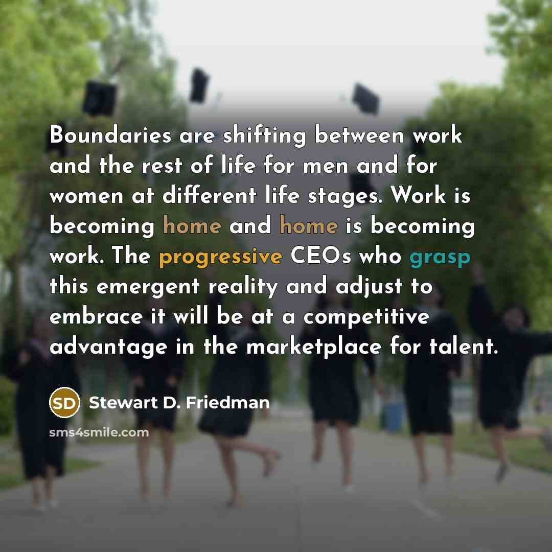 “Boundaries are shifting between work and the rest of life for men and for women at different life stages. Work is becoming home and home is becoming work. The progressive CEOs who grasp this emergent reality and adjust to embrace it will be at a competitive advantage in the marketplace for talent.” quote by Stewart D. Friedman