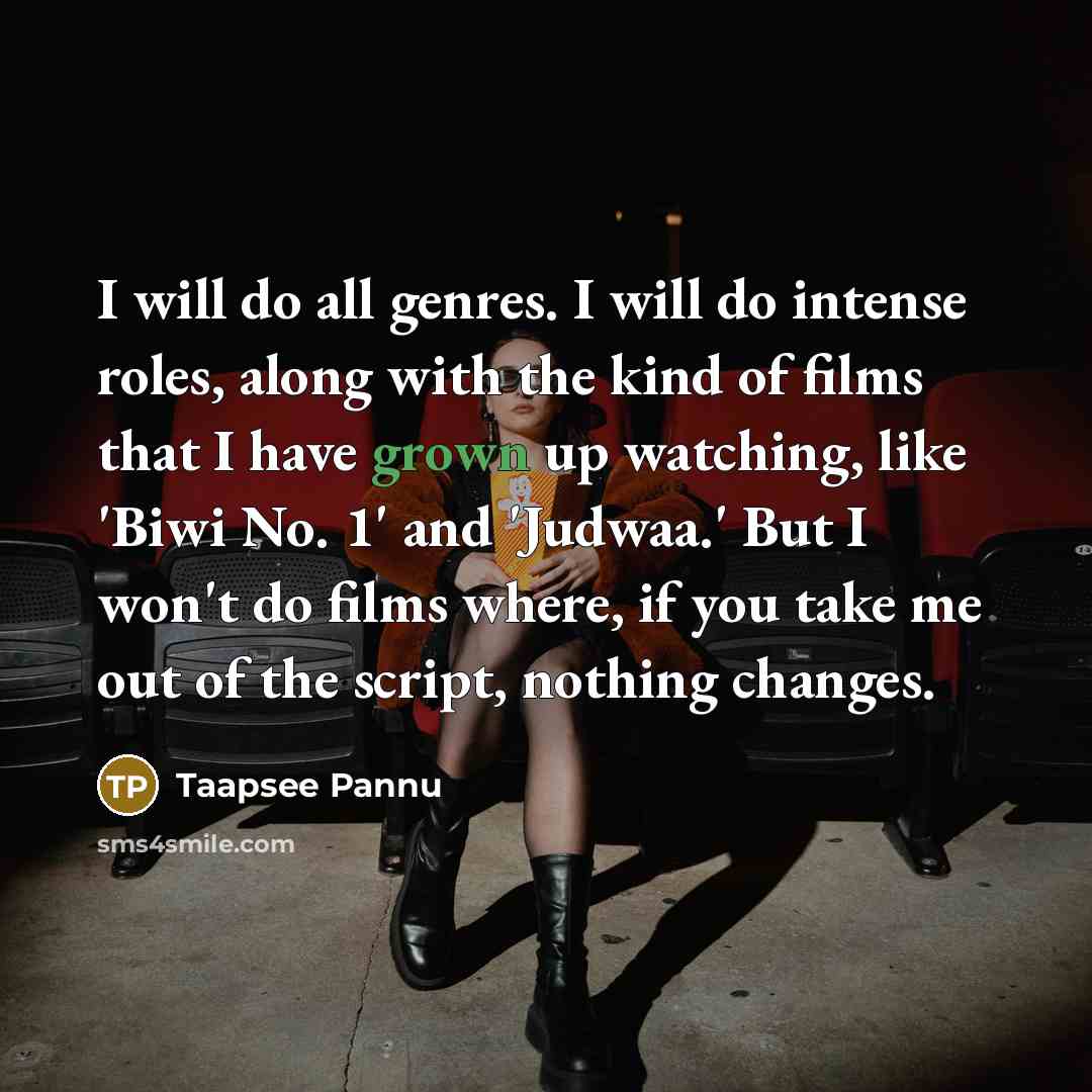 “I will do all genres. I will do intense roles, along with the kind of films that I have grown up watching, like 'Biwi No. 1' and 'Judwaa.' But I won't do films where, if you take me out of the script, nothing changes.” quote by Taapsee Pannu