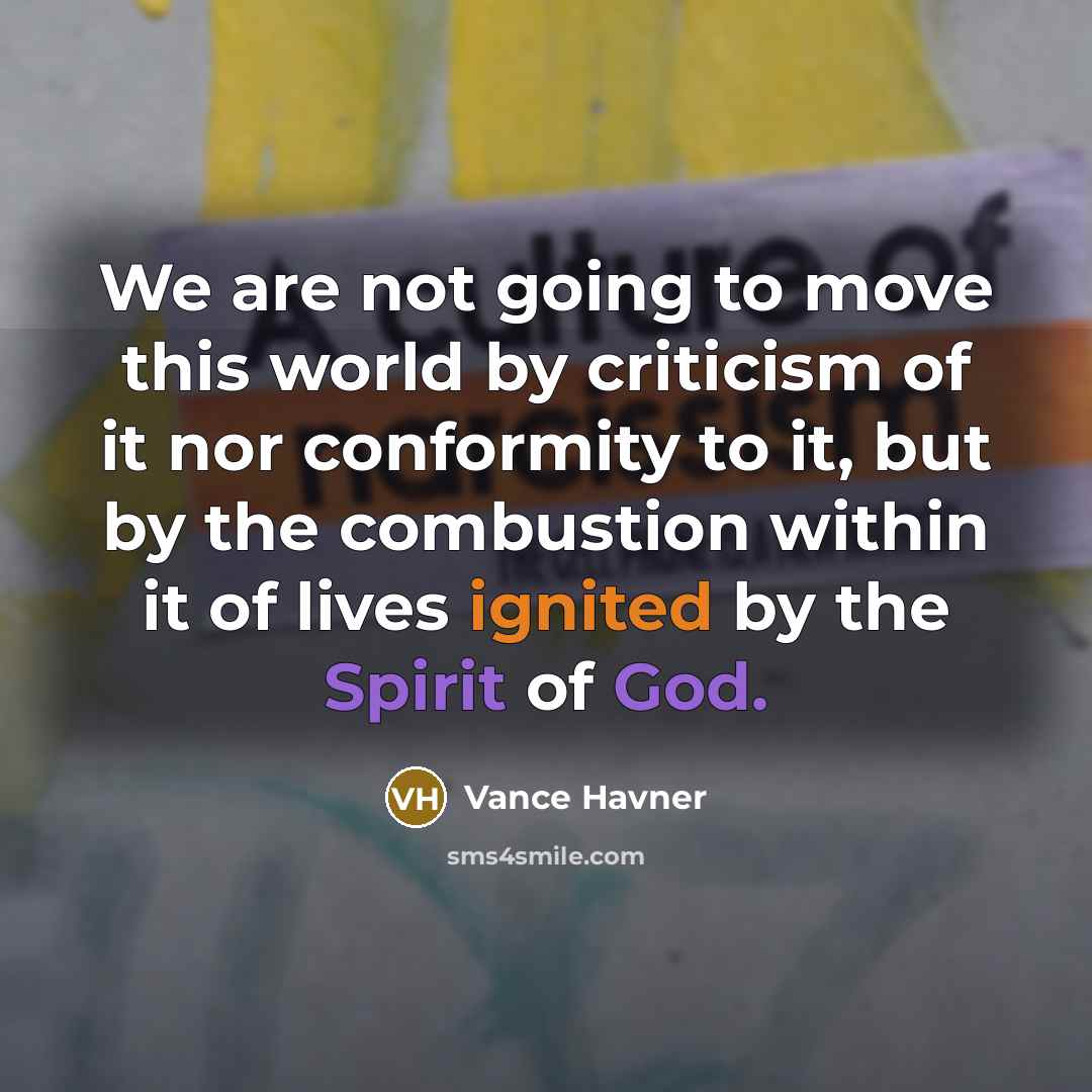 “We are not going to move this world by criticism of it nor conformity to it, but by the combustion within it of lives ignited by the Spirit of God.” quote by Vance Havner