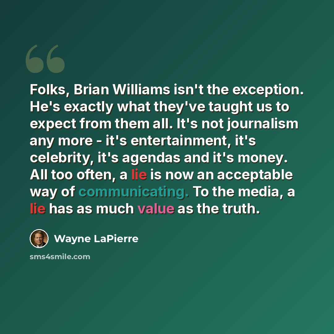 “Folks, Brian Williams isn't the exception. He's exactly what they've taught us to expect from them all. It's not journalism any more - it's entertainment, it's celebrity, it's agendas and it's money. All too often, a lie is now an acceptable way of communicating. To the media, a lie has as much…” quote by Wayne LaPierre