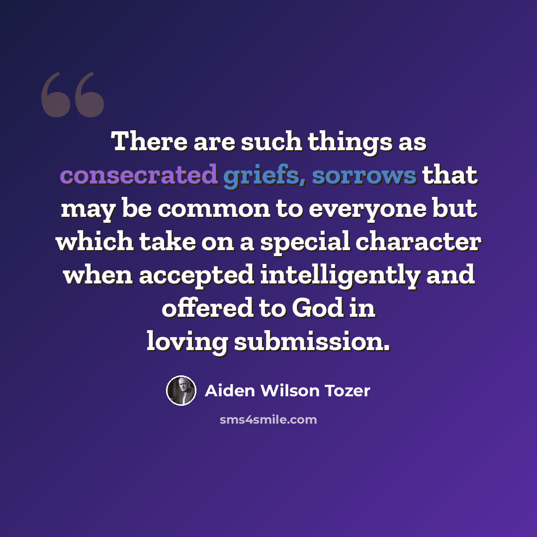 “There are such things as consecrated griefs, sorrows that may be common to everyone but which take on a special character when accepted intelligently and offered to God in loving submission.” quote by Aiden Wilson Tozer