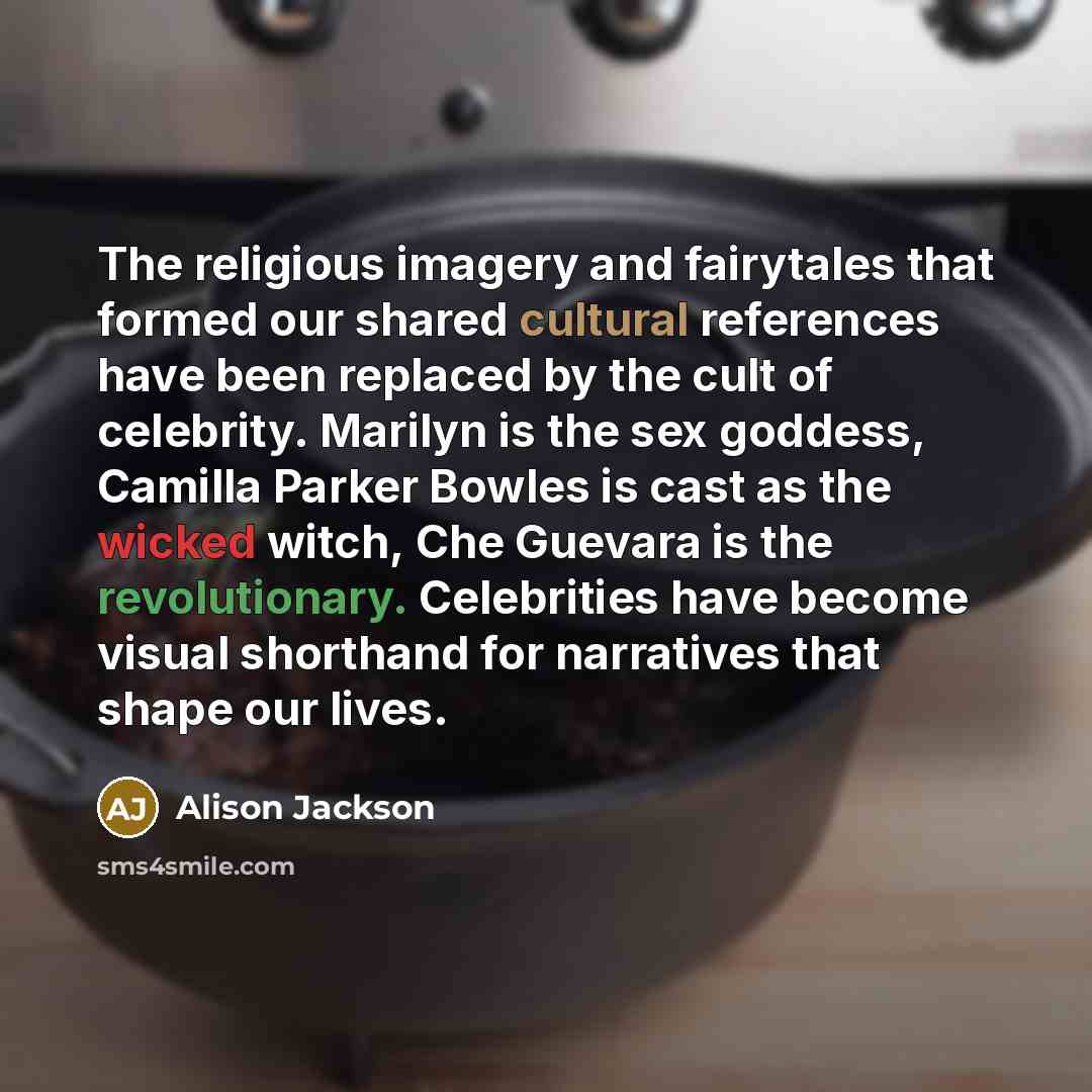 “The religious imagery and fairytales that formed our shared cultural references have been replaced by the cult of celebrity. Marilyn is the sex goddess, Camilla Parker Bowles is cast as the wicked witch, Che Guevara is the revolutionary. Celebrities have become visual shorthand for narratives that…” quote by Alison Jackson