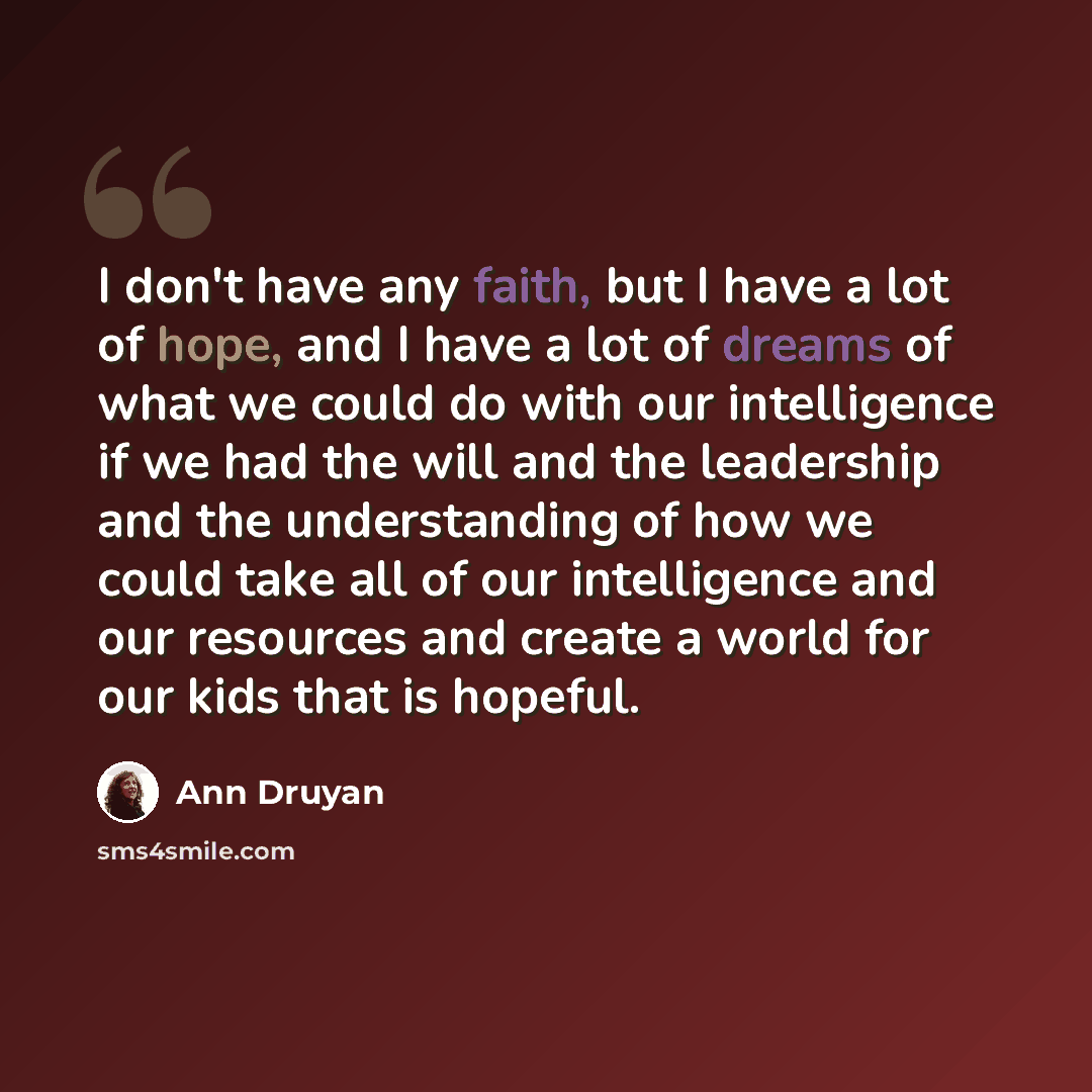 “I don't have any faith, but I have a lot of hope, and I have a lot of dreams of what we could do with our intelligence if we had the will and the leadership and the understanding of how we could take all of our intelligence and our resources and create a world for our kids that is hopeful.” quote by Ann Druyan